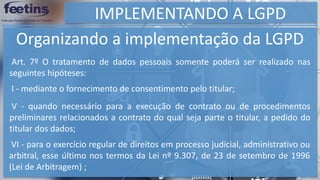 IMPLEMENTANDO A LGPD
Organizando a implementação da LGPD
Art. 7º O tratamento de dados pessoais somente poderá ser realizado nas
seguintes hipóteses:
I - mediante o fornecimento de consentimento pelo titular;
V - quando necessário para a execução de contrato ou de procedimentos
preliminares relacionados a contrato do qual seja parte o titular, a pedido do
titular dos dados;
VI - para o exercício regular de direitos em processo judicial, administrativo ou
arbitral, esse último nos termos da Lei nº 9.307, de 23 de setembro de 1996
(Lei de Arbitragem) ;
 