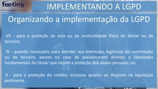 IMPLEMENTANDO A LGPD
Organizando a implementação da LGPD
VII - para a proteção da vida ou da incolumidade física do titular ou de
terceiro;
IX - quando necessário para atender aos interesses legítimos do controlador
ou de terceiro, exceto no caso de prevalecerem direitos e liberdades
fundamentais do titular que exijam a proteção dos dados pessoais; ou
X - para a proteção do crédito, inclusive quanto ao disposto na legislação
pertinente.
 