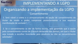 IMPLEMENTANDO A LGPD
Organizando a implementação da LGPD
Consentimento
1. Será viável a coleta e o armazenamento da opção de consentimento do
titular de modo a poder comprovar posteriormente a sua expressa
manifestação de vontade?
2. Se o consentimento se der de forma escrita, será garantido que a opção
pelo consentimento conste de cláusula destacada das demais, em que o titular
seja instado a escolher livremente pela anuência ou não ao consentimento
solicitado?
 