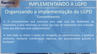 IMPLEMENTANDO A LGPD
Organizando a implementação da LGPD
Consentimento
3. O consentimento será solicitado para cada uma das finalidades de
tratamento, e será informado ao titular que tipo de tratamento será realizado,
antes que este opte pelo consentimento?
4. Será dada ao titular a opção de revogação do consentimento, a qualquer
momento, mediante manifestação expressa, por procedimento gratuito e
facilitado?
 