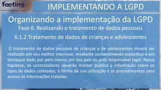 IMPLEMENTANDO A LGPD
Organizando a implementação da LGPD
Fase 6. Realizando o tratamento de dados pessoais
6.1.2 Tratamento de dados de crianças e adolescentes
O tratamento de dados pessoais de crianças e de adolescentes deverá ser
realizado em seu melhor interesse, mediante consentimento específico e em
destaque dado por pelo menos um dos pais ou pelo responsável legal. Nessa
hipótese, os controladores deverão manter pública a informação sobre os
tipos de dados coletados, a forma de sua utilização e os procedimentos para
acesso às informações tratadas.
 