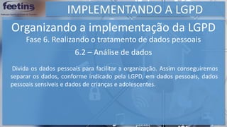 IMPLEMENTANDO A LGPD
Organizando a implementação da LGPD
Fase 6. Realizando o tratamento de dados pessoais
6.2 – Análise de dados
Divida os dados pessoais para facilitar a organização. Assim conseguiremos
separar os dados, conforme indicado pela LGPD, em dados pessoais, dados
pessoais sensíveis e dados de crianças e adolescentes.
 