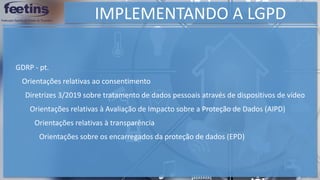 IMPLEMENTANDO A LGPD
Orientações sobre os encarregados da proteção de dados (EPD)
GDRP - pt.
Orientações relativas ao consentimento
Diretrizes 3/2019 sobre tratamento de dados pessoais através de dispositivos de vídeo
Orientações relativas à Avaliação de Impacto sobre a Proteção de Dados (AIPD)
Orientações relativas à transparência
 