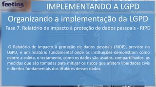 IMPLEMENTANDO A LGPD
Organizando a implementação da LGPD
Fase 7. Relatório de impacto à proteção de dados pessoais - RIPD
O Relatório de impacto à proteção de dados pessoais (RIDP), previsto na
LGPD, é um relatório fundamental onde as instituições demonstram como
ocorre a coleta, o tratamento, como os dados são usados, compartilhados, as
medidas que são tomadas para mitigar os riscos que afetem liberdades civis
e direitos fundamentais dos titulares desses dados.
 
