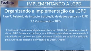 IMPLEMENTANDO A LGPD
Organizando a implementação da LGPD
Fase 7. Relatório de impacto à proteção de dados pessoais – RIPD
7.1 Construindo o RIPD
A Instituição Espírita é obrigada a construir um RIPD? Não, mas a construção
de um RIPD fomenta a confiança, e a RIPD completa deve ser comunicada à
autoridade de controle em caso de consulta prévia ou se tal for solicitado
pela Autoridade Nacional de Proteção de Dados - ANPD.
 