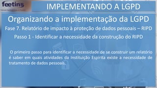 IMPLEMENTANDO A LGPD
Organizando a implementação da LGPD
Fase 7. Relatório de impacto à proteção de dados pessoais – RIPD
Passo 1 - Identificar a necessidade da construção do RIPD
O primeiro passo para identificar a necessidade de se construir um relatório
é saber em quais atividades da Instituição Espírita existe a necessidade de
tratamento de dados pessoais.
 
