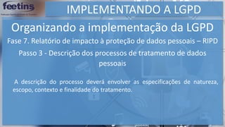 IMPLEMENTANDO A LGPD
Organizando a implementação da LGPD
Fase 7. Relatório de impacto à proteção de dados pessoais – RIPD
Passo 3 - Descrição dos processos de tratamento de dados
pessoais
A descrição do processo deverá envolver as especificações de natureza,
escopo, contexto e finalidade do tratamento.
 