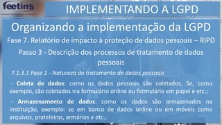 IMPLEMENTANDO A LGPD
Organizando a implementação da LGPD
Fase 7. Relatório de impacto à proteção de dados pessoais – RIPD
Passo 3 - Descrição dos processos de tratamento de dados
pessoais
7.1.3.1 Fase 1 - Natureza do tratamento de dados pessoais
- Coleta de dados: como os dados pessoais são coletados. Se, como
exemplo, são coletados via formulário online ou formulário em papel e etc.;
- Armazenamento de dados: como os dados são armazenados na
instituição, exemplo: se em banco de dados online ou em móveis como
arquivos, prateleiras, armários e etc.;
 