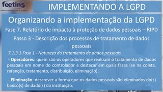 IMPLEMENTANDO A LGPD
Organizando a implementação da LGPD
Fase 7. Relatório de impacto à proteção de dados pessoais – RIPD
Passo 3 - Descrição dos processos de tratamento de dados
pessoais
7.1.3.1 Fase 1 - Natureza do tratamento de dados pessoais
- Operadores: quem são os operadores que realizam o tratamento de dados
pessoais em nome do controlador e destacar em quais fases (se na coleta,
retenção, tratamento, distribuição, eliminação);
- Eliminação: descrever a forma que os dados pessoais são eliminados do(s)
banco(s) de dado(s) da instituição.
 