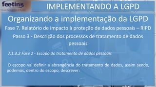 IMPLEMENTANDO A LGPD
Organizando a implementação da LGPD
Fase 7. Relatório de impacto à proteção de dados pessoais – RIPD
Passo 3 - Descrição dos processos de tratamento de dados
pessoais
7.1.3.2 Fase 2 - Escopo do tratamento de dados pessoais
O escopo vai definir a abrangência do tratamento de dados, assim sendo,
podemos, dentro do escopo, descrever:
 