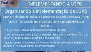 IMPLEMENTANDO A LGPD
Organizando a implementação da LGPD
Fase 7. Relatório de impacto à proteção de dados pessoais – RIPD
Passo 3 - Descrição dos processos de tratamento de dados
pessoais
7.1.3.2 Fase 2 - Escopo do tratamento de dados pessoais
Quais os tipos de dados pessoais tratados. Exemplo: se são dados pessoais
sensíveis, dados pessoais de jovens e adolescentes;
- Quanto tempo (dias, meses ou anos) os dados permanecerão de posse da
instituição (retidos, mantidos ou armazenados);
 