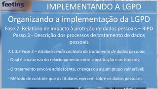 IMPLEMENTANDO A LGPD
Organizando a implementação da LGPD
Fase 7. Relatório de impacto à proteção de dados pessoais – RIPD
Passo 3 - Descrição dos processos de tratamento de dados
pessoais
7.1.3.3 Fase 3 – Estabelecendo contexto do tratamento de dados pessoais
- Qual é a natureza do relacionamento entre a instituição e os titulares;
- O tratamento envolve adolescente, crianças ou algum grupo vulnerável;
- Método de controle que os titulares exercem sobre os dados pessoais;
 