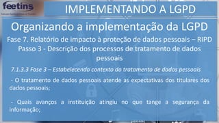 IMPLEMENTANDO A LGPD
Organizando a implementação da LGPD
Fase 7. Relatório de impacto à proteção de dados pessoais – RIPD
Passo 3 - Descrição dos processos de tratamento de dados
pessoais
7.1.3.3 Fase 3 – Estabelecendo contexto do tratamento de dados pessoais
- O tratamento de dados pessoais atende as expectativas dos titulares dos
dados pessoais;
- Quais avanços a instituição atingiu no que tange a segurança da
informação;
 