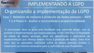 IMPLEMENTANDO A LGPD
Organizando a implementação da LGPD
Fase 7. Relatório de impacto à proteção de dados pessoais – RIPD
7.1.4 Passo 4 - Avaliar a necessidade e proporcionalidade
O controlador deve se guiar pela finalidade que pretende atingir, sem se
prender à implementação que espera executar, assim, com foco na finalidade
da coleta de dados pessoais, deve ser identificada a alternativa de
implementação que ofereça menos riscos à proteção de dados. Deve ficar
claro que as operações realizadas sobre os dados pessoais limitam o
tratamento ao mínimo necessário para a realização de suas finalidades.
 