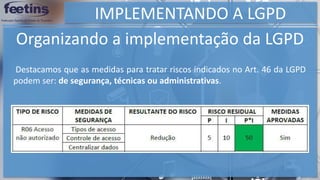 IMPLEMENTANDO A LGPD
Organizando a implementação da LGPD
Destacamos que as medidas para tratar riscos indicados no Art. 46 da LGPD
podem ser: de segurança, técnicas ou administrativas.
 