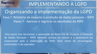 IMPLEMENTANDO A LGPD
Organizando a implementação da LGPD
Fase 7. Relatório de impacto à proteção de dados pessoais – RIPD
Passo 7 - Aprovar e registrar os resultados da RIPD
Este passo visa formalizar a aprovação do Relatório de Impacto à Proteção
de Dados Pessoais – RIPD. Deverão constar os nomes e a assinaturas do
responsável pela a elaboração do RIPD, bem como do encarregado,
controlador e do operador.
 
