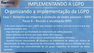 IMPLEMENTANDO A LGPD
Organizando a implementação da LGPD
Fase 7. Relatório de impacto à proteção de dados pessoais – RIPD
Passo 8 – Revisão e atualização RIPD
É de suma importância que o RIPD seja revisado ao menos uma vez ao ano e que seja
atualizado sempre que:
- Haja alteração em sua finalidade de tratamento de dados pessoais;
- Sejam alteradas as formas que esses dados são tratados;
- Alteração na forma de coleta e/ou na quantidade de dados coletados;
- Quando houver necessidade de mudança no tratamento de dados por motivo de
identificação de falha na segurança da informação, alteração para a utilização de uma
nova tecnologia ou vulnerabilidade de um grupo específico de titulares de dados
pessoais.
 