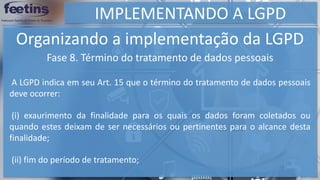 IMPLEMENTANDO A LGPD
Organizando a implementação da LGPD
Fase 8. Término do tratamento de dados pessoais
A LGPD indica em seu Art. 15 que o término do tratamento de dados pessoais
deve ocorrer:
(i) exaurimento da finalidade para os quais os dados foram coletados ou
quando estes deixam de ser necessários ou pertinentes para o alcance desta
finalidade;
(ii) fim do período de tratamento;
 