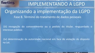 IMPLEMENTANDO A LGPD
Organizando a implementação da LGPD
Fase 8. Término do tratamento de dados pessoais
(iv) determinação da autoridade nacional em face de violação do disposto
na Lei.
(iii) revogação do consentimento ou a pedido do titular, resguardado o
interesse público;
 