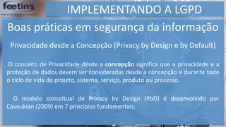 IMPLEMENTANDO A LGPD
Boas práticas em segurança da informação
O conceito de Privacidade desde a concepção significa que a privacidade e a
proteção de dados devem ser consideradas desde a concepção e durante todo
o ciclo de vida do projeto, sistema, serviço, produto ou processo.
O modelo conceitual de Privacy by Design (PbD) é desenvolvido por
Cavoukian (2009) em 7 princípios fundamentais.
Privacidade desde a Concepção (Privacy by Design e by Default)
 