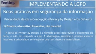 IMPLEMENTANDO A LGPD
Boas práticas em segurança da informação
1) Proativa, não reativa; Preventiva, não remedial
A ideia de Privacy by Design é a tomada ações para evitar a ocorrência do
dano, e não em resposta a este. A abordagem antecipa e previne eventos
invasivos à privacidade, sem esperar que seus riscos se materializem.
Privacidade desde a Concepção (Privacy by Design e by Default)
 