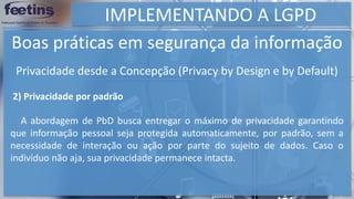 IMPLEMENTANDO A LGPD
Boas práticas em segurança da informação
2) Privacidade por padrão
A abordagem de PbD busca entregar o máximo de privacidade garantindo
que informação pessoal seja protegida automaticamente, por padrão, sem a
necessidade de interação ou ação por parte do sujeito de dados. Caso o
indivíduo não aja, sua privacidade permanece intacta.
Privacidade desde a Concepção (Privacy by Design e by Default)
 