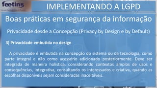 IMPLEMENTANDO A LGPD
Boas práticas em segurança da informação
3) Privacidade embutida no design
A privacidade é embutida na concepção do sistema ou da tecnologia, como
parte integral e não como acessório adicionado posteriormente. Deve ser
integrada de maneira holística, considerando contextos amplos de usos e
consequências, integrativa, consultando os interessados e criativa, quando as
escolhas disponíveis sejam consideradas inaceitáveis.
Privacidade desde a Concepção (Privacy by Design e by Default)
 