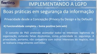 IMPLEMENTANDO A LGPD
Boas práticas em segurança da informação
4) Funcionalidade completa – Soma positiva (win-win)
O conceito de PbD pretende acomodar todos os interesses legítimos da
organização, evitando falsas dicotomias, como privacidade vs. segurança. A
privacidade, portanto, não competiria com outros interesses do negócio, mas
se realizaria integralmente com estes.
Privacidade desde a Concepção (Privacy by Design e by Default)
 