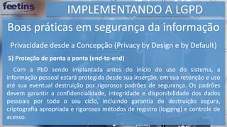 IMPLEMENTANDO A LGPD
Boas práticas em segurança da informação
5) Proteção de ponta a ponta (end-to-end)
Com a PbD sendo implantada antes do início do uso do sistema, a
informação pessoal estará protegida desde sua inserção, em sua retenção e uso
até sua eventual destruição por rigorosos padrões de segurança. Os padrões
devem garantir a confidencialidade, integridade e disponibilidade dos dados
pessoais por todo o seu ciclo, incluindo garantia de destruição segura,
criptografia apropriada e rigorosos métodos de registro (logging) e controle de
acesso.
Privacidade desde a Concepção (Privacy by Design e by Default)
 
