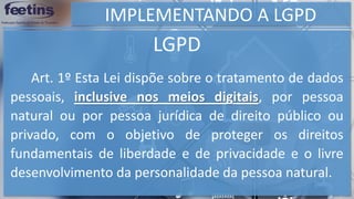 IMPLEMENTANDO A LGPD
LGPD
Art. 1º Esta Lei dispõe sobre o tratamento de dados
pessoais, inclusive nos meios digitais, por pessoa
natural ou por pessoa jurídica de direito público ou
privado, com o objetivo de proteger os direitos
fundamentais de liberdade e de privacidade e o livre
desenvolvimento da personalidade da pessoa natural.
 