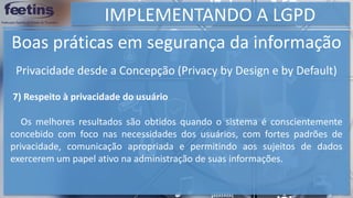 IMPLEMENTANDO A LGPD
Boas práticas em segurança da informação
7) Respeito à privacidade do usuário
Os melhores resultados são obtidos quando o sistema é conscientemente
concebido com foco nas necessidades dos usuários, com fortes padrões de
privacidade, comunicação apropriada e permitindo aos sujeitos de dados
exercerem um papel ativo na administração de suas informações.
Privacidade desde a Concepção (Privacy by Design e by Default)
 