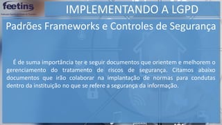 IMPLEMENTANDO A LGPD
Padrões Frameworks e Controles de Segurança
É de suma importância ter e seguir documentos que orientem e melhorem o
gerenciamento do tratamento de riscos de segurança. Citamos abaixo
documentos que irão colaborar na implantação de normas para condutas
dentro da instituição no que se refere a segurança da informação.
 