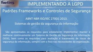 IMPLEMENTANDO A LGPD
Padrões Frameworks e Controles de Segurança
São apresentados os requisitos para estabelecer, implementar, manter e
melhorar continuamente um Sistema de Gestão da Segurança da Informação
(SGSI), bem como os requisitos para avaliação e tratamento de riscos de
segurança da informação, sempre com o foco nas necessidades da organização.
ABNT NBR ISO/IEC 27001:2013.
Sistemas de gestão da segurança da informação
 