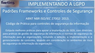 IMPLEMENTANDO A LGPD
Padrões Frameworks e Controles de Segurança
Estipula melhores práticas para apoiar a implantação do SGSI, com diretrizes
para práticas de gestão de segurança da informação e normas de segurança da
informação para as organizações, incluindo a seleção, a implementação e o
gerenciamento de controles, levando em consideração os ambientes de risco
da segurança da informação da organização.
ABNT NBR ISO/IEC 27002: 2013.
Código de Prática para controles de segurança da informação
 