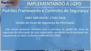 IMPLEMENTANDO A LGPD
Padrões Frameworks e Controles de Segurança
Esta norma apresenta diretrizes para o processo de gestão de riscos de
segurança da informação de uma organização, atendendo particularmente aos
requisitos de um SGSI, conforme a NBR ISO/IEC 27001.
ABNT NBR ISO/IEC 27005:2019.
Gestão de riscos de segurança da informação.
 