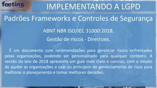 IMPLEMENTANDO A LGPD
Padrões Frameworks e Controles de Segurança
É um documento com recomendações para gerenciar riscos enfrentados
pelas organizações, podendo ser personalizado para qualquer contexto. A
versão do ano de 2018 apresenta um guia mais claro e conciso, com o intuito
de ajudar as organizações a usar os princípios de gerenciamento de risco para
melhorar o planejamento e tomar melhores decisões.
ABNT NBR ISO/IEC 31000:2018.
Gestão de riscos - Diretrizes.
 