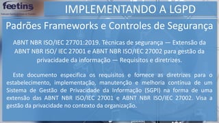 IMPLEMENTANDO A LGPD
Padrões Frameworks e Controles de Segurança
Este documento especifica os requisitos e fornece as diretrizes para o
estabelecimento, implementação, manutenção e melhoria contínua de um
Sistema de Gestão de Privacidade da Informação (SGPI) na forma de uma
extensão das ABNT NBR ISO/IEC 27001 e ABNT NBR ISO/IEC 27002. Visa a
gestão da privacidade no contexto da organização.
ABNT NBR ISO/IEC 27701:2019. Técnicas de segurança — Extensão da
ABNT NBR ISO/ IEC 27001 e ABNT NBR ISO/IEC 27002 para gestão da
privacidade da informação — Requisitos e diretrizes.
 