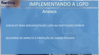 IMPLEMENTANDO A LGPD
Anexos
RELATÓRIO DE IMPACTO À PROTEÇÃO DE DADOS PESSOAIS
CHECKLIST PARA IMPLEMENTAÇÃO LGPD NA INSTITUIÇÃO ESPÍRITA
 