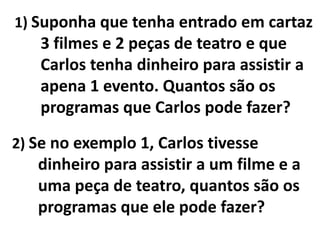 1) Suponha que tenha entrado em cartaz 3 filmes e 2 peças de teatro e que Carlos tenha dinheiro para assistir a apena 1 evento. Quantos são os programas que Carlos pode fazer?2) Se no exemplo 1, Carlos tivesse dinheiro para assistir a um filme e a uma peça de teatro, quantos são os programas que ele pode fazer?