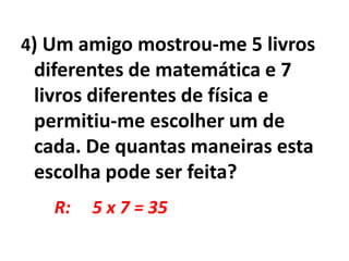4) Um amigo mostrou-me 5 livros diferentes de matemática e 7 livros diferentes de física e permitiu-me escolher um de cada. De quantas maneiras esta escolha pode ser feita?R:     5 x 7 = 35