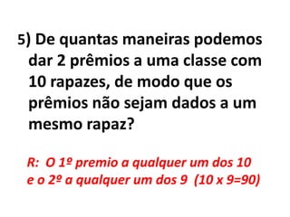 5) De quantas maneiras podemos dar 2 prêmios a uma classe com 10 rapazes, de modo que os prêmios não sejam dados a um mesmo rapaz?R:  O 1º premio a qualquer um dos 10 e o 2º a qualquer um dos 9  (10 x 9=90)