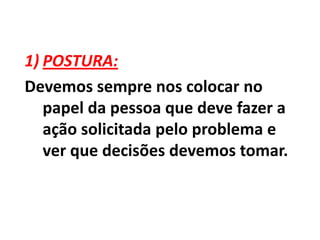 POSTURA:Devemos sempre nos colocar no papel da pessoa que deve fazer a ação solicitada pelo problema e ver que decisões devemos tomar.