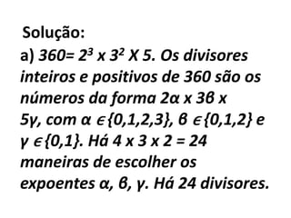 Solução:a) 360= 23 x 32 X 5. Os divisores inteiros e positivos de 360 são os números da forma 2α x 3β x 5γ, com αϵ {0,1,2,3}, βϵ {0,1,2} e γϵ {0,1}. Há 4 x 3 x 2 = 24 maneiras de escolher os expoentes α, β, γ. Há 24 divisores.