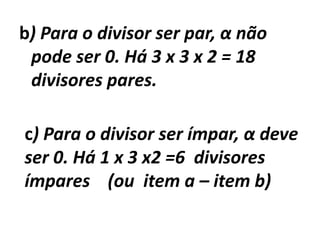 b) Para o divisor ser par, α não pode ser 0. Há 3 x 3 x 2 = 18 divisores pares.c) Para o divisor ser ímpar, α deve ser 0. Há 1 x 3 x2 =6  divisores ímpares    (ou  item a – item b)