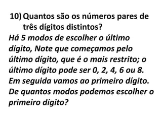 Quantos são os números pares de três dígitos distintos?Há 5 modos de escolher o último dígito, Note que começamos pelo último dígito, que é o mais restrito; o último dígito pode ser 0, 2, 4, 6 ou 8.Em seguida vamos ao primeiro dígito. De quantos modos podemos escolher o primeiro dígito?
