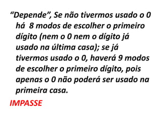 “Depende”, Se não tivermos usado o 0 há  8 modos de escolher o primeiro dígito (nem o 0 nem o dígito já usado na última casa); se já tivermos usado o 0, haverá 9 modos de escolher o primeiro dígito, pois apenas o 0 não poderá ser usado na primeira casa. IMPASSE