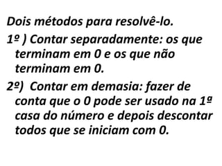 Dois métodos para resolvê-lo.1º ) Contar separadamente: os que terminam em 0 e os que não terminam em 0.2º)  Contar em demasia: fazer de conta que o 0 pode ser usado na 1ª casa do número e depois descontar todos que se iniciam com 0.