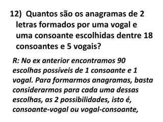 12)  Quantos são os anagramas de 2 letras formados por uma vogal e uma consoante escolhidas dentre 18 consoantes e 5 vogais?R: No ex anterior encontramos 90 escolhas possíveis de 1 consoante e 1 vogal. Para formarmos anagramas, basta considerarmos para cada uma dessas escolhas, as 2 possibilidades, isto é, consoante-vogal ou vogal-consoante,