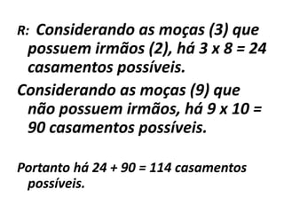 R:  Considerando as moças (3) que possuem irmãos (2), há 3 x 8 = 24 casamentos possíveis.Considerando as moças (9) que não possuem irmãos, há 9 x 10 = 90 casamentos possíveis.Portanto há 24 + 90 = 114 casamentos possíveis.