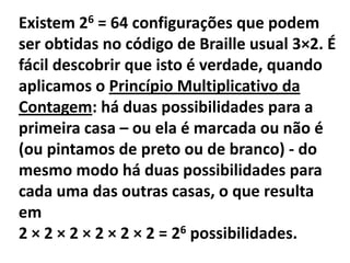Existem 26 = 64 configurações que podem ser obtidas no código de Braille usual 3×2. É fácil descobrir que isto é verdade, quando aplicamos o Princípio Multiplicativo da Contagem: há duas possibilidades para a primeira casa – ou ela é marcada ou não é (ou pintamos de preto ou de branco) - do mesmo modo há duas possibilidades para cada uma das outras casas, o que resulta em2 × 2 × 2 × 2 × 2 × 2 = 26 possibilidades.